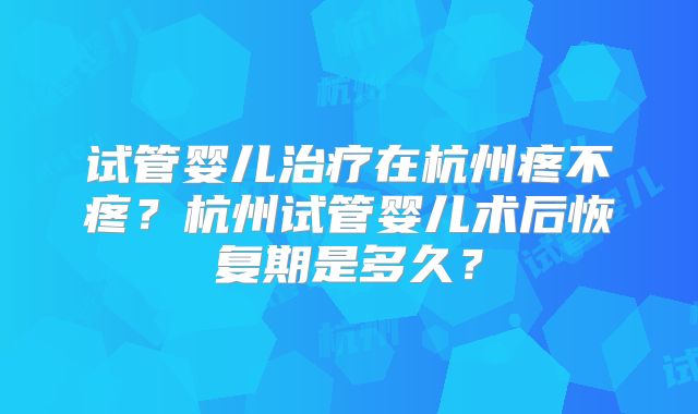 试管婴儿治疗在杭州疼不疼？杭州试管婴儿术后恢复期是多久？