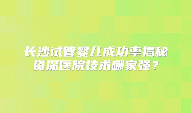 长沙试管婴儿成功率揭秘资深医院技术哪家强？
