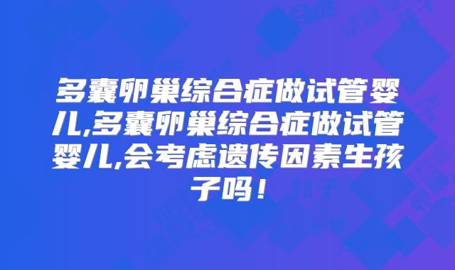 多囊卵巢综合症做试管婴儿,多囊卵巢综合症做试管婴儿,会考虑遗传因素生孩子吗！