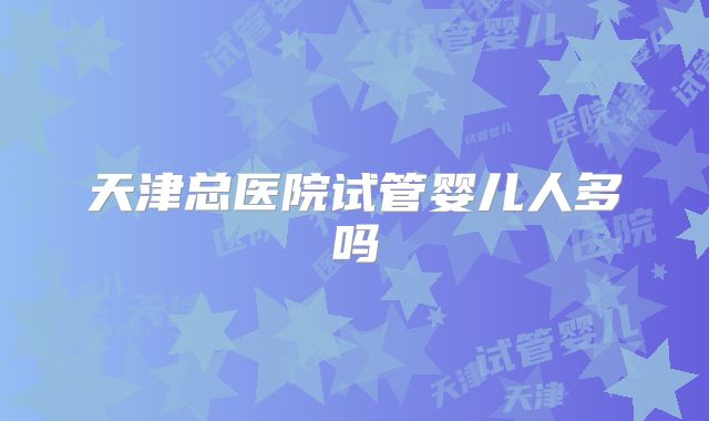 天津总医院试管婴儿人多吗