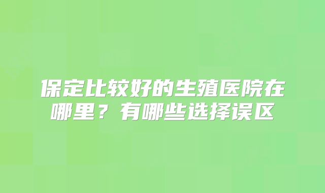 保定比较好的生殖医院在哪里？有哪些选择误区