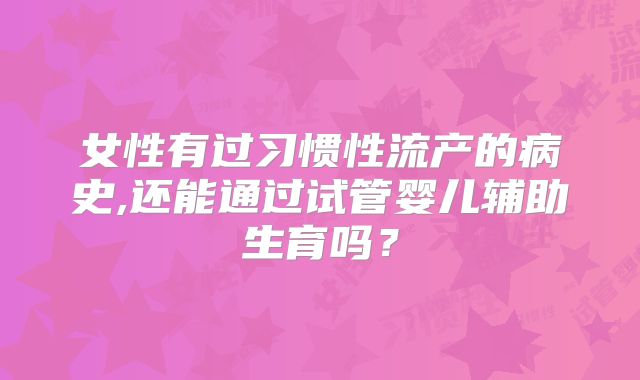 女性有过习惯性流产的病史,还能通过试管婴儿辅助生育吗？