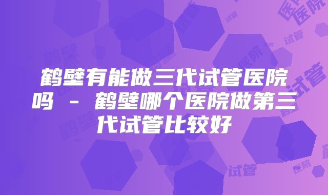 鹤壁有能做三代试管医院吗 - 鹤壁哪个医院做第三代试管比较好