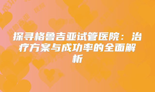 探寻格鲁吉亚试管医院:治疗方案与成功率的全面解析
