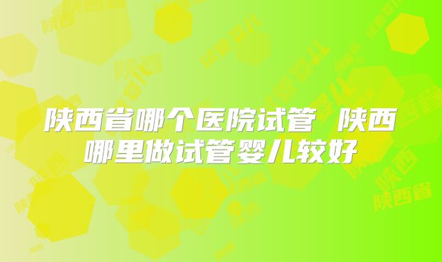 陕西省哪个医院试管 陕西哪里做试管婴儿较好