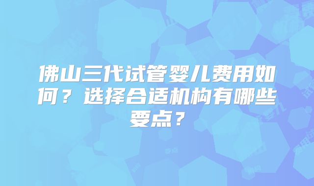 佛山三代试管婴儿费用如何？选择合适机构有哪些要点？