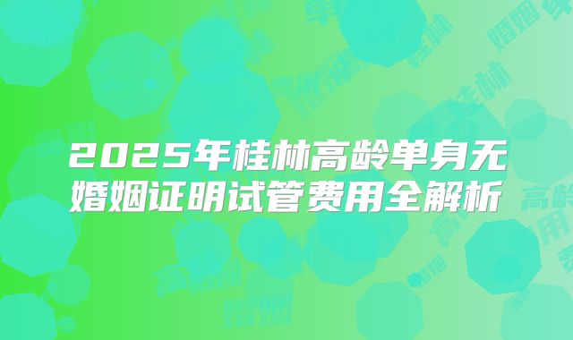 2025年桂林高龄单身无婚姻证明试管费用全解析