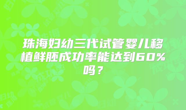 珠海妇幼三代试管婴儿移植鲜胚成功率能达到60%吗？