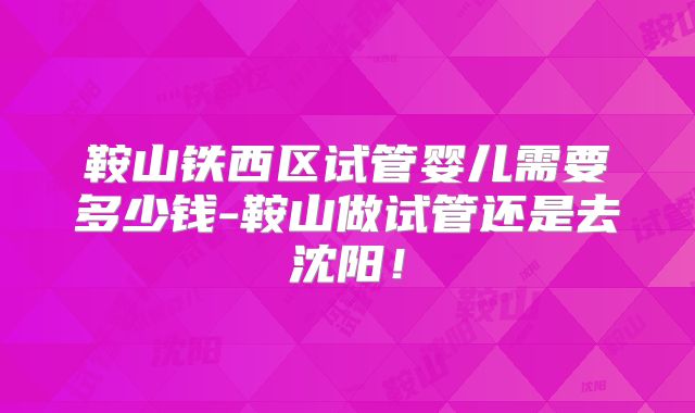 鞍山铁西区试管婴儿需要多少钱-鞍山做试管还是去沈阳！