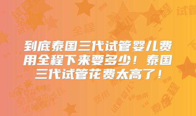 到底泰国三代试管婴儿费用全程下来要多少!泰国三代试管花费太高了!