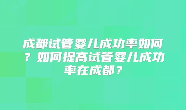 成都试管婴儿成功率如何？如何提高试管婴儿成功率在成都？