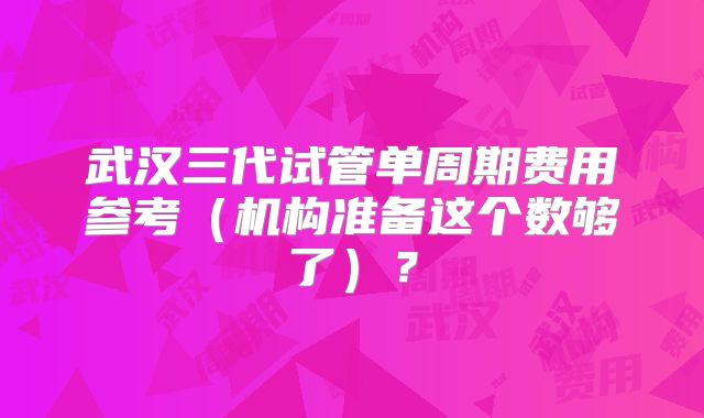 武汉三代试管单周期费用参考（机构准备这个数够了）？