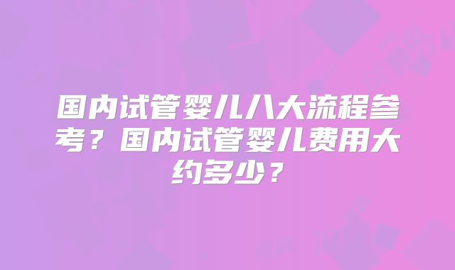 国内试管婴儿八大流程参考？国内试管婴儿费用大约多少？
