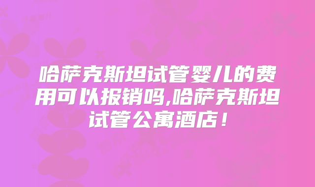 哈萨克斯坦试管婴儿的费用可以报销吗,哈萨克斯坦试管公寓酒店！