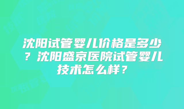 沈阳试管婴儿价格是多少？沈阳盛京医院试管婴儿技术怎么样？