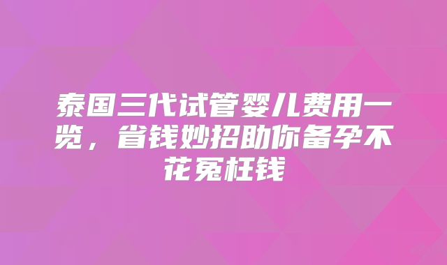泰国三代试管婴儿费用一览，省钱妙招助你备孕不花冤枉钱
