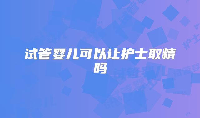 试管婴儿可以让护士取精吗