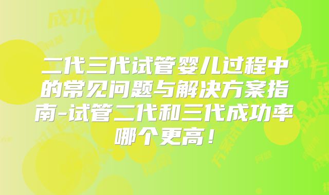 二代三代试管婴儿过程中的常见问题与解决方案指南-试管二代和三代成功率哪个更高！