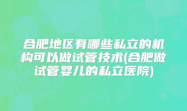 合肥地区有哪些私立的机构可以做试管技术(合肥做试管婴儿的私立医院)