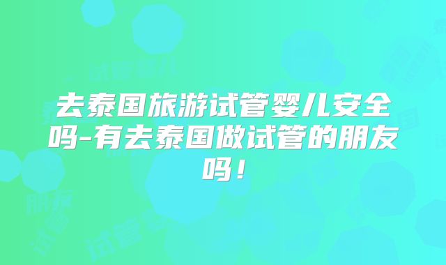 去泰国旅游试管婴儿安全吗-有去泰国做试管的朋友吗！