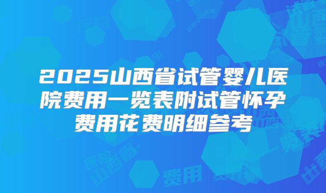 2025山西省试管婴儿医院费用一览表附试管怀孕费用花费明细参考