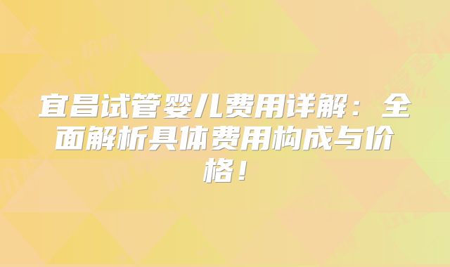 宜昌试管婴儿费用详解：全面解析具体费用构成与价格！
