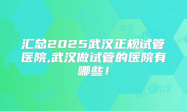 汇总2025武汉正规试管医院,武汉做试管的医院有哪些！