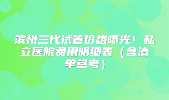 滨州三代试管价格曝光！私立医院费用明细表（含清单参考）