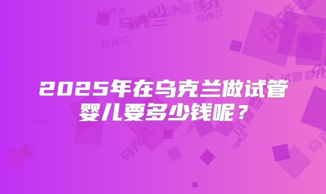 2025年在乌克兰做试管婴儿要多少钱呢?