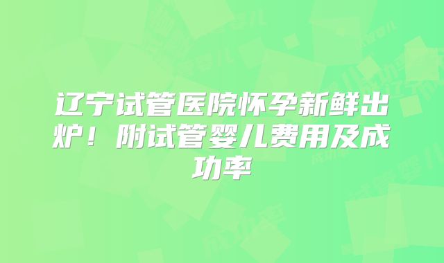 辽宁试管医院怀孕新鲜出炉！附试管婴儿费用及成功率