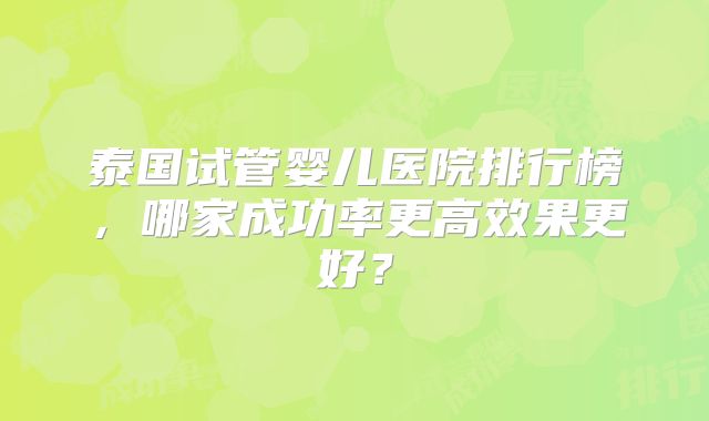 泰国试管婴儿医院排行榜,哪家成功率更高效果更好?
