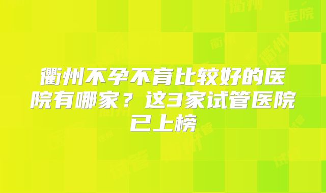 衢州不孕不育比较好的医院有哪家?这3家试管医院已上榜