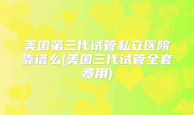 美国第三代试管私立医院靠谱么(美国三代试管全套费用)