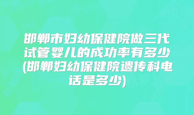 邯郸市妇幼保健院做三代试管婴儿的成功率有多少(邯郸妇幼保健院遗传科电话是多少)
