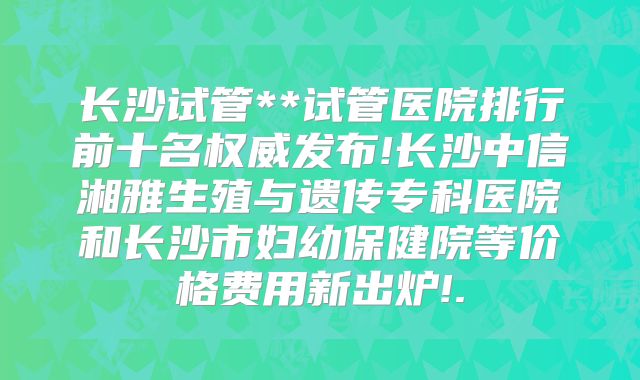 长沙试管**试管医院排行前十名权威发布!长沙中信湘雅生殖与遗传专科医院和长沙市妇幼保健院等价格费用新出炉!.