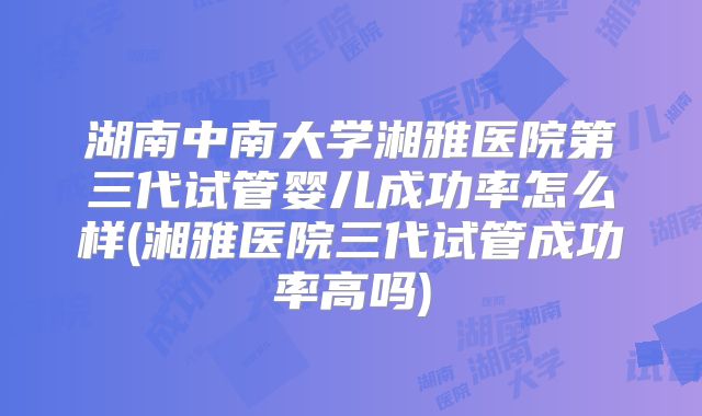 湖南中南大学湘雅医院第三代试管婴儿成功率怎么样(湘雅医院三代试管成功率高吗)