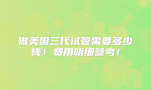 做美国三代试管需要多少钱！费用明细参考！