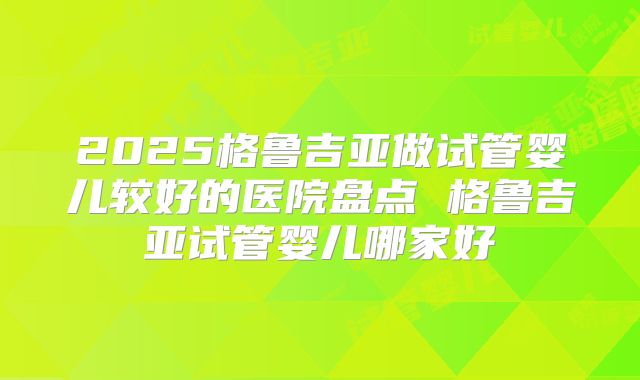 2025格鲁吉亚做试管婴儿较好的医院盘点 格鲁吉亚试管婴儿哪家好