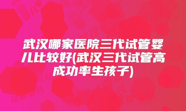 武汉哪家医院三代试管婴儿比较好(武汉三代试管高成功率生孩子)
