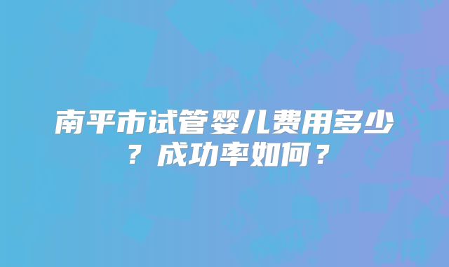 南平市试管婴儿费用多少？成功率如何？