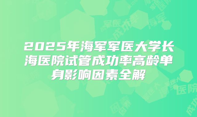 2025年海军军医大学长海医院试管成功率高龄单身影响因素全解