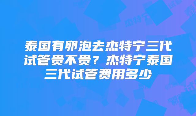 泰国有卵泡去杰特宁三代试管贵不贵？杰特宁泰国三代试管费用多少