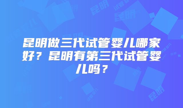 昆明做三代试管婴儿哪家好?昆明有第三代试管婴儿吗?