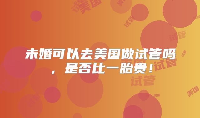 未婚可以去美国做试管吗，是否比一胎贵！