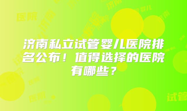 济南私立试管婴儿医院排名公布!值得选择的医院有哪些?
