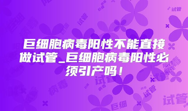 巨细胞病毒阳性不能直接做试管_巨细胞病毒阳性必须引产吗！