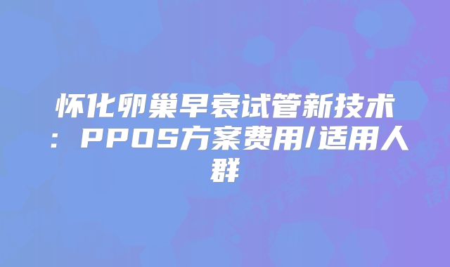 怀化卵巢早衰试管新技术:PPOS方案费用/适用人群