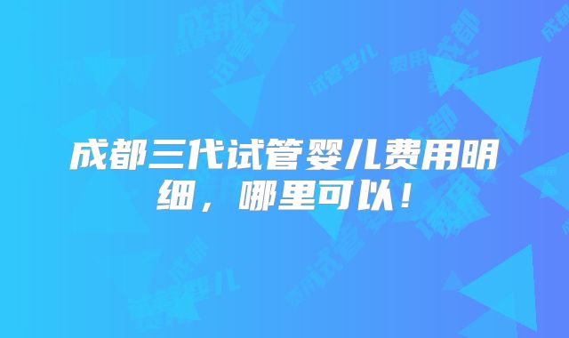 成都三代试管婴儿费用明细，哪里可以！