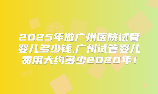 2025年做广州医院试管婴儿多少钱,广州试管婴儿费用大约多少2020年！