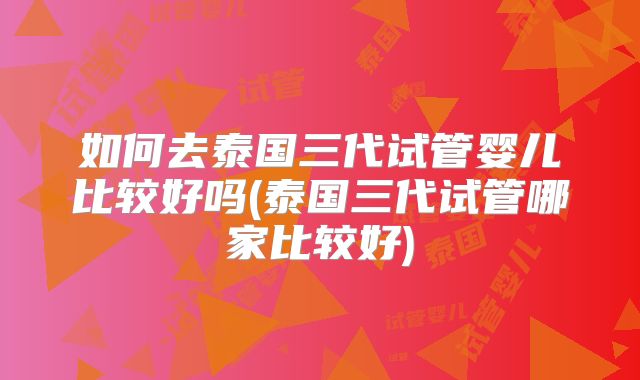 如何去泰国三代试管婴儿比较好吗(泰国三代试管哪家比较好)